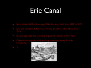 Erie Canal Most influential Canal running 363 miles long, built from 1817 to 1825 One end started in Buffalo, New York to the other end in Albany, New York It was made under the command of governor Clinton of New York Construction required harsh working conditions, mostly for Irish Immigrants.  3. 