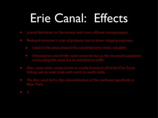 Erie Canal:  Effects Linked Northeast to Northwest with more efficient transportation.  Reduced consumer’s cost of products due to lower shipping expenses. Land in the area around the canal became more valuable. Urbanization around the canal occurred due to the increased population surrounding the canal due to waterborne traffic. Also, many other canals (north to south) branched off of the Erie Canal, linking east to west trade with north to south trade.  The Erie canal led to the industrialization of the northeast specifically in New York. 3. 