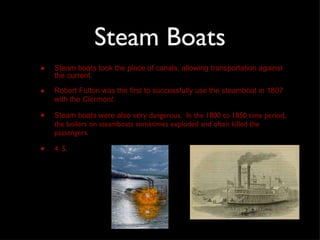 Steam Boats Steam boats took the place of canals, allowing transportation against the current.  Robert Fulton was the first to successfully use the steamboat in 1807 with the  Clermont .  Steam boats were also very  dangerous.  In the 1800 to 1850 time period, the boilers on steamboats sometimes exploded and often killed the passengers.  4. 5. 
