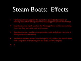 Steam Boats:  Effects Farmers got back against the current on steamboats instead of walking back after rafting down the Mississippi River with their crops. Steamboats were mainly used on the Mississippi River and the surrounding rivers but they were also used on the ocean. Steamboats were a southern transportation mode and played a key role in linking the south to the west. Steamboats allowed farmers to travel against the current, and also to travel with a large bulk of products given the ships’ powerful engines.  4. 