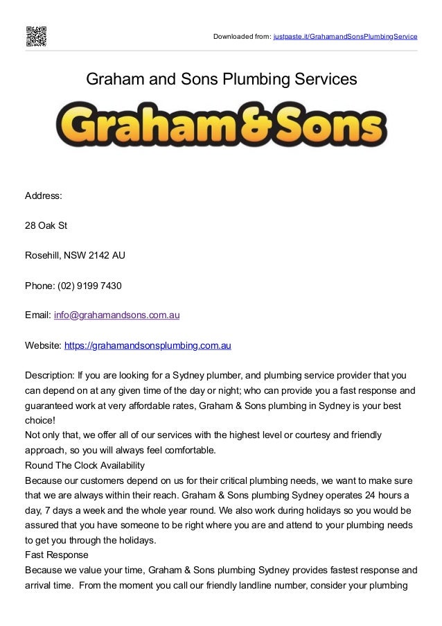 Downloaded from: justpaste.it/GrahamandSonsPlumbingService
Graham and Sons Plumbing Services
Address:
 
28 Oak St
 
Rosehill, NSW 2142 AU
 
Phone: (02) 9199 7430
 
Email: info@grahamandsons.com.au
 
Website: https://grahamandsonsplumbing.com.au
 
Description: If you are looking for a Sydney plumber, and plumbing service provider that you
can depend on at any given time of the day or night; who can provide you a fast response and
guaranteed work at very affordable rates, Graham & Sons plumbing in Sydney is your best
choice!


Not only that, we offer all of our services with the highest level or courtesy and friendly
approach, so you will always feel comfortable.


Round The Clock Availability


Because our customers depend on us for their critical plumbing needs, we want to make sure
that we are always within their reach. Graham & Sons plumbing Sydney operates 24 hours a
day, 7 days a week and the whole year round. We also work during holidays so you would be
assured that you have someone to be right where you are and attend to your plumbing needs
to get you through the holidays.


Fast Response


Because we value your time, Graham & Sons plumbing Sydney provides fastest response and
arrival time.  From the moment you call our friendly landline number, consider your plumbing
 