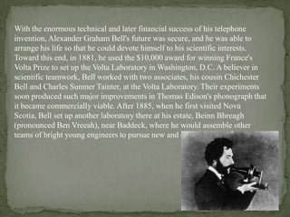 With the enormous technical and later financial success of his telephone
invention, Alexander Graham Bell's future was secure, and he was able to
arrange his life so that he could devote himself to his scientific interests.
Toward this end, in 1881, he used the $10,000 award for winning France's
Volta Prize to set up the Volta Laboratory in Washington, D.C. A believer in
scientific teamwork, Bell worked with two associates, his cousin Chichester
Bell and Charles Sumner Tainter, at the Volta Laboratory. Their experiments
soon produced such major improvements in Thomas Edison's phonograph that
it became commercially viable. After 1885, when he first visited Nova
Scotia, Bell set up another laboratory there at his estate, Beinn Bhreagh
(pronounced Ben Vreeah), near Baddeck, where he would assemble other
teams of bright young engineers to pursue new and exciting ideas.
 