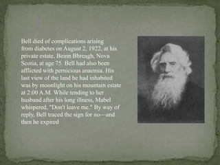 Bell died of complications arising
from diabetes on August 2, 1922, at his
private estate, Beinn Bhreagh, Nova
Scotia, at age 75. Bell had also been
afflicted with pernicious anaemia. His
last view of the land he had inhabited
was by moonlight on his mountain estate
at 2:00 A.M. While tending to her
husband after his long illness, Mabel
whispered, "Don't leave me." By way of
reply, Bell traced the sign for no—and
then he expired
 