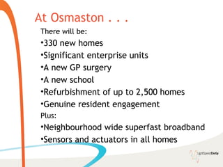 At Osmaston . . .
 There will be:
 •330 new homes
 •Significant enterprise units
 •A new GP surgery
 •A new school
 •Refurbishment of up to 2,500 homes
 •Genuine resident engagement
 Plus:
 •Neighbourhood wide superfast broadband
 •Sensors and actuators in all homes
 