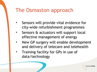 The Osmaston approach

•   Sensors will provide vital evidence for
    city-wide refurbishment programmes
•   Sensors & actuators will support local
    effective management of energy
•   New GP surgery will enable development
    and delivery of telecare and telehealth
•   Training facility for GPs in use of
    data/technology
 