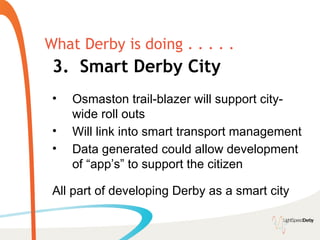 What Derby is doing . . . . .
 3. Smart Derby City
 •   Osmaston trail-blazer will support city-
     wide roll outs
 •   Will link into smart transport management
 •   Data generated could allow development
     of “app’s” to support the citizen

 All part of developing Derby as a smart city
 