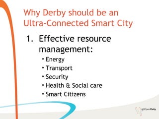 Why Derby should be an
Ultra-Connected Smart City
1. Effective resource
   management:
    • Energy
    • Transport
    • Security
    • Health & Social care
    • Smart Citizens
 
