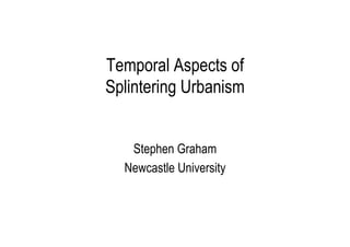 Temporal Aspects of
Splintering Urbanism
Stephen Graham
Newcastle University

 