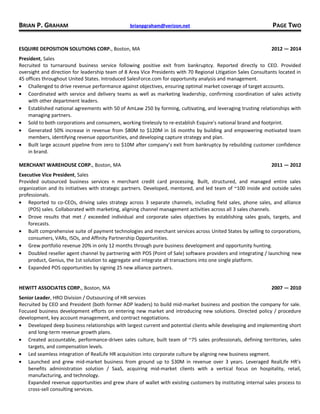 BRIAN P. GRAHAM brianpgraham@verizon.net PAGE TWO
ESQUIRE DEPOSITION SOLUTIONS CORP., Boston, MA 2012 — 2014
President, Sales
Recruited to turnaround business service following positive exit from bankruptcy. Reported directly to CEO. Provided
oversight and direction for leadership team of 8 Area Vice Presidents with 70 Regional Litigation Sales Consultants located in
45 offices throughout United States. Introduced SalesForce.com for opportunity analysis and management.
• Challenged to drive revenue performance against objectives, ensuring optimal market coverage of target accounts.
• Coordinated with service and delivery teams as well as marketing leadership, confirming coordination of sales activity
with other department leaders.
• Established national agreements with 50 of AmLaw 250 by forming, cultivating, and leveraging trusting relationships with
managing partners.
• Sold to both corporations and consumers, working tirelessly to re-establish Esquire’s national brand and footprint.
• Generated 50% increase in revenue from $80M to $120M in 16 months by building and empowering motivated team
members, identifying revenue opportunities, and developing capture strategy and plan.
• Built large account pipeline from zero to $10M after company’s exit from bankruptcy by rebuilding customer confidence
in brand.
MERCHANT WAREHOUSE CORP., Boston, MA 2011 — 2012
Executive Vice President, Sales
Provided outsourced business services n merchant credit card processing. Built, structured, and managed entire sales
organization and its initiatives with strategic partners. Developed, mentored, and led team of ~100 inside and outside sales
professionals.
• Reported to co-CEOs, driving sales strategy across 3 separate channels, including field sales, phone sales, and alliance
(POS) sales. Collaborated with marketing, aligning channel management activities across all 3 sales channels.
• Drove results that met / exceeded individual and corporate sales objectives by establishing sales goals, targets, and
forecasts.
• Built comprehensive suite of payment technologies and merchant services across United States by selling to corporations,
consumers, VARs, ISOs, and Affinity Partnership Opportunities.
• Grew portfolio revenue 20% in only 12 months through pure business development and opportunity hunting.
• Doubled reseller agent channel by partnering with POS (Point of Sale) software providers and integrating / launching new
product, Genius, the 1st solution to aggregate and integrate all transactions into one single platform.
• Expanded POS opportunities by signing 25 new alliance partners.
HEWITT ASSOCIATES CORP., Boston, MA 2007 — 2010
Senior Leader, HRO Division / Outsourcing of HR services
Recruited by CEO and President (both former ADP leaders) to build mid-market business and position the company for sale.
Focused business development efforts on entering new market and introducing new solutions. Directed policy / procedure
development, key account management, and contract negotiations.
• Developed deep business relationships with largest current and potential clients while developing and implementing short
and long-term revenue growth plans.
• Created accountable, performance-driven sales culture, built team of ~75 sales professionals, defining territories, sales
targets, and compensation levels.
• Led seamless integration of RealLife HR acquisition into corporate culture by aligning new business segment.
• Launched and grew mid-market business from ground up to $30M in revenue over 3 years. Leveraged RealLife HR’s
benefits administration solution / SaaS, acquiring mid-market clients with a vertical focus on hospitality, retail,
manufacturing, and technology.
Expanded revenue opportunities and grew share of wallet with existing customers by instituting internal sales process to
cross-sell consulting services.
 