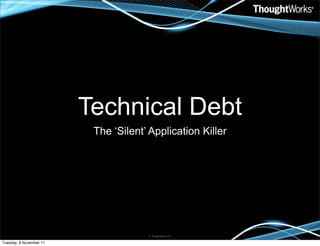 Technical Debt
                          The ‘Silent’ Application Killer




                                      © ThoughtWorks 2011


Tuesday, 8 November 11
 