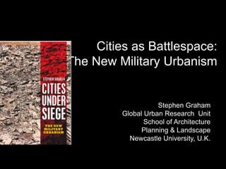 Cities as Battlespace: The New Military Urbanism Stephen Graham Global Urban Research  Unit  School of Architecture  Planning & Landscape Newcastle University, U.K. 