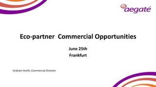 Eco-partner Commercial Opportunities
June 25th
Frankfurt
Graham Smith, Commercial Director
 