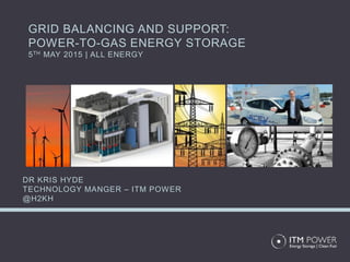 GRID BALANCING AND SUPPORT:
POWER-TO-GAS ENERGY STORAGE
5TH MAY 2015 | ALL ENERGY
DR KRIS HYDE
TECHNOLOGY MANGER – ITM POWER
@H2KH
 