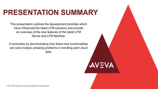 PRESENTATION SUMMARY
© 2017 AVEVA Solutions Limited and its subsidiaries. All rights reserved.
This presentation outlines the development priorities which
have influenced the latest LFM solutions and provide
an overview of the new features of the latest LFM
Server and LFM NetView.
It concludes by demonstrating how these new functionalities
can solve today’s pressing problems in handling point cloud
data.
 