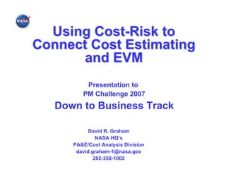 Using Cost-Risk to
Connect Cost Estimating
       and EVM
          Presentation to
         PM Challenge 2007
   Down to Business Track

            David R. Graham
               NASA HQ’s
      PA&E/Cost Analysis Division
       david.graham-1@nasa.gov
              202-358-1002
 