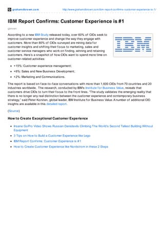 grahamdbrown.com http://www.grahamdbrown.com/ibm-report-confirms-customer-experience-is-1/
gbrown
IBM Report Confirms: Customer Experience is #1
According to a new IBM Study released today, over 60% of CIOs seek to
improve customer experience and change the way they engage with
customers. More than 80% of CIOs surveyed are mining data f or
customer insights and shif ting their f ocus to marketing, sales and
customer service managers who work on f inding, winning and retaining
customers. Here’s a snapshot of how CIOs want to spend more time on
customer-related activities:
+15%: Customer experience management;
+6%: Sales and New Business Development;
+2%: Marketing and Communications.
The report is based on f ace-to-f ace conversations with more than 1,600 CIOs f rom 70 countries and 20
industries worldwide. The research, conducted by IBM’s Institute f or Business Value, reveals that
customers drive CIOs to turn their f ocus to the f ront lines. “The study validates the emerging reality that
there is no longer any real distinction between the customer experience and contemporary business
strategy,” said Peter Korsten, global leader, IBM Institute f or Business Value. A number of additional CIO
insights are available in this detailed report.
(Source)
How to Create Exceptional Customer Experience
Insane GoPro Video Shows Russian Daredevils Climbing The World’s Second Tallest Building Without
Equipment
3 Tips on How to Build a Customer Experience like Lego
IBM Report Conf irms: Customer Experience is #1
How to Create Customer Experience like Nordstrom in these 2 Steps
 