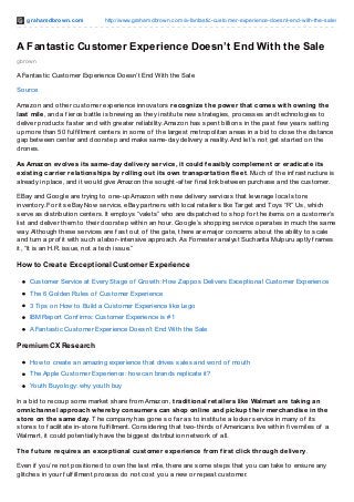 grahamdbrown.com http://www.grahamdbrown.com/a-fantastic-customer-experience-doesnt-end-with-the-sale/
gbrown
A Fantastic Customer Experience Doesn’t End With the Sale
A Fantastic Customer Experience Doesn’t End With the Sale
Source
Amazon and other customer experience innovators recognize the power that comes with owning the
last mile, and a f ierce battle is brewing as they institute new strategies, processes and technologies to
deliver products f aster and with greater reliability. Amazon has spent billions in the past f ew years setting
up more than 50 f ulf illment centers in some of the largest metropolitan areas in a bid to close the distance
gap between center and doorstep and make same-day delivery a reality. And let’s not get started on the
drones.
As Amazon evolves its same-day delivery service, it could feasibly complement or eradicate its
existing carrier relationships by rolling out its own transportation fleet. Much of the inf rastructure is
already in place, and it would give Amazon the sought-af ter f inal link between purchase and the customer.
EBay and Google are trying to one-up Amazon with new delivery services that leverage local store
inventory. For its eBay Now service, eBay partners with local retailers like Target and Toys “R” Us, which
serve as distribution centers. It employs “valets” who are dispatched to shop f or the items on a customer’s
list and deliver them to their doorstep within an hour. Google’s shopping service operates in much the same
way. Although these services are f ast out of the gate, there are major concerns about the ability to scale
and turn a prof it with such a labor-intensive approach. As Forrester analyst Sucharita Mulpuru aptly f rames
it, “It is an H.R. issue, not a tech issue.”
How to Create Exceptional Customer Experience
Customer Service at Every Stage of Growth: How Zappos Delivers Exceptional Customer Experience
The 6 Golden Rules of Customer Experience
3 Tips on How to Build a Customer Experience like Lego
IBM Report Conf irms: Customer Experience is #1
A Fantastic Customer Experience Doesn’t End With the Sale
Premium CX Research
How to create an amazing experience that drives sales and word of mouth
The Apple Customer Experience: how can brands replicate it?
Youth Buyology: why youth buy
In a bid to recoup some market share f rom Amazon, traditional retailers like Walmart are taking an
omnichannel approach whereby consumers can shop online and pickup their merchandise in the
store on the same day. The company has gone so f ar as to institute a locker service in many of its
stores to f acilitate in-store f ulf illment. Considering that two-thirds of Americans live within f ive miles of a
Walmart, it could potentially have the biggest distribution network of all.
The future requires an exceptional customer experience from first click through delivery.
Even if you’re not positioned to own the last mile, there are some steps that you can take to ensure any
glitches in your f ulf illment process do not cost you a new or repeat customer.
 