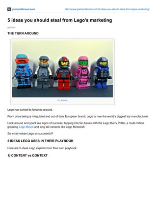 grahamdbrown.com http://www.grahamdbrown.com/5-ideas-you-should-steal-from-legos-marketing/
gbrown
5 ideas you should steal from Lego’s marketing
THE TURN AROUND
By: Konnor
Lego has turned its fortunes around.
From once being a misguided and out of date European brand, Lego is now the world’s biggest toy manufacturer.
Look around and you’ll see signs of success: tapping into fan bases with the Lego Harry Potter, a multi-million
grossing Lego Movie and long tail variants like Lego Minecraft.
So what makes Lego so successful?
5 IDEAS LEGO USES IN THEIR PLAYBOOK
Here are 5 ideas Lego exploits from their own playbook:
1) CONTENT vs CONTEXT
 