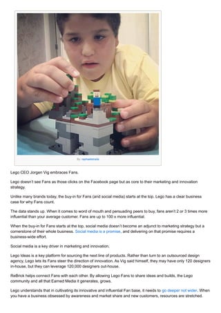 By: raphaelstrada
Lego CEO Jorgen Vig embraces Fans.
Lego doesn’t see Fans as those clicks on the Facebook page but as cor...