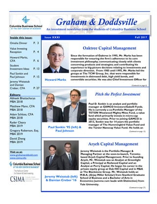 Rolf Heitmeyer
Fall 2017
Issue XXXI
Editors:
Abheek Bhattacharya
MBA 2018
Matthew Mann, CFA
MBA 2018
Adam Schloss, CFA
MBA 2018
Ryder Cleary
MBA 2019
Gregory Roberson, Esq.
MBA 2019
David Zheng
MBA 2019
Inside this issue:
Omaha Dinner P. 3
Value Investing
Reception P. 4
Howard Marks,
CFA P. 6
Student
Investment Ideas P. 13
Paul Sonkin and
Paul Johnson P. 15
Jeremy Weisstub
and Damian
Creber, CFA P. 27
Visit us at:
www.grahamanddodd.com
www.csima.info
Graham & Doddsville
An investment newsletter from the students of Columbia Business School
Oaktree Capital Management
Jeremy Weisstub is the Portfolio Manager &
Managing Partner at the soon-to-launch, Toronto-
based Aryeh Capital Management. Prior to founding
Aryeh, Mr. Weisstub was an Analyst at Greenlight
Capital, a Principal at Redwood Capital and an
Analyst at Perry Capital. He began his career in the
private equity group at Oak Hill Capital and in M&A
at The Blackstone Group. Mr. Weisstub holds an
M.B.A. (Arjay Miller Scholar) from Stanford Graduate
School of Business and a Bachelor of Arts in
Economics (summa cum laude with Distinction) from
Yale University.
(Continued on page 27)
Jeremy Weisstub (left)
& Damian Creber ’16
Aryeh Capital Management
Since the formation of Oaktree in 1995, Mr. Marks has been
responsible for ensuring the firm's adherence to its core
investment philosophy; communicating closely with clients
concerning products and strategies; and contributing his
experience to big-picture decisions relating to investments and
corporate direction. From 1985 until 1995, Mr. Marks led the
groups at The TCW Group, Inc. that were responsible for
investments in distressed debt, high yield bonds, and
convertible securities. He was also Chief Investment Officer for
(Continued on page 6)
Howard Marks
Pitch the Perfect Investment
Paul D. Sonkin is an analyst and portfolio
manager at GAMCO Investors/Gabelli Funds.
He is currently a co-Portfolio Manager of the
TETON Westwood Mighty Mites Fund, a value
fund which primarily invests in micro-cap
equity securities. Prior to joining GAMCO in
2013, Sonkin was for 14 years the portfolio
manager of The Hummingbird Value Fund and
the Tarsier Nanocap Value Fund. He holds an
(Continued on page 15)
Paul Sonkin ’95 (left) &
Paul Johnson
 