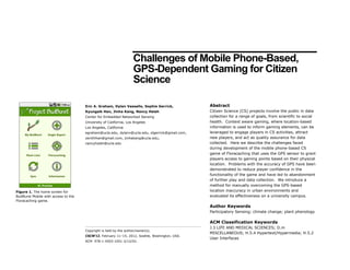 Challenges of Mobile Phone-Based,
GPS-Dependent Gaming for Citizen
Science
Abstract
Citizen Science (CS) projects involve the public in data
collection for a range of goals, from scientific to social
health. Context aware gaming, where location-based
information is used to inform gaming elements, can be
leveraged to engage players in CS activities, attract
new players, and act as quality assurance for data
collected. Here we describe the challenges faced
during development of the mobile phone-based CS
game of Floracaching that uses the GPS sensor to grant
players access to gaining points based on their physical
location. Problems with the accuracy of GPS have been
demonstrated to reduce player confidence in the
functionality of the game and have led to abandonment
of further play and data collection. We introduce a
method for manually overcoming the GPS-based
location inaccuracy in urban environments and
evaluated its effectiveness on a university campus.
Author Keywords
Participatory Sensing; climate change; plant phenology
ACM Classification Keywords
J.3 LIFE AND MEDICAL SCIENCES; D.m
MISCELLANEOUS; H.5.4 Hypertext/Hypermedia; H.5.2
User Interfaces
Copyright is held by the author/owner(s).
CSCW’12, February 11–15, 2012, Seattle, Washington, USA.
ACM 978-1-4503-1051-2/12/02.
Eric A. Graham, Dylan Vassallo, Sophie Gerrick,
Kyungsik Han, Jinha Kang, Nancy Hsieh
Center for Embedded Networked Sensing
University of California, Los Angeles
Los Angeles, California
egraham@ucla.edu, dylanv@ucla.edu, slgerrick@gmail.com,
zenithhan@gmail.com, jinhakang@ucla.edu,
nancyhsieh@ucla.edu
Figure 1. The home screen for
BudBurst Mobile with access to the
Floracaching game.
 