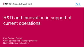R&D and Innovation in support of
current operations
Prof Graham Fairhall
Chief Science and Technology Officer
National Nuclear Laboratory
1

Presentation title - edit in the Master slide

 