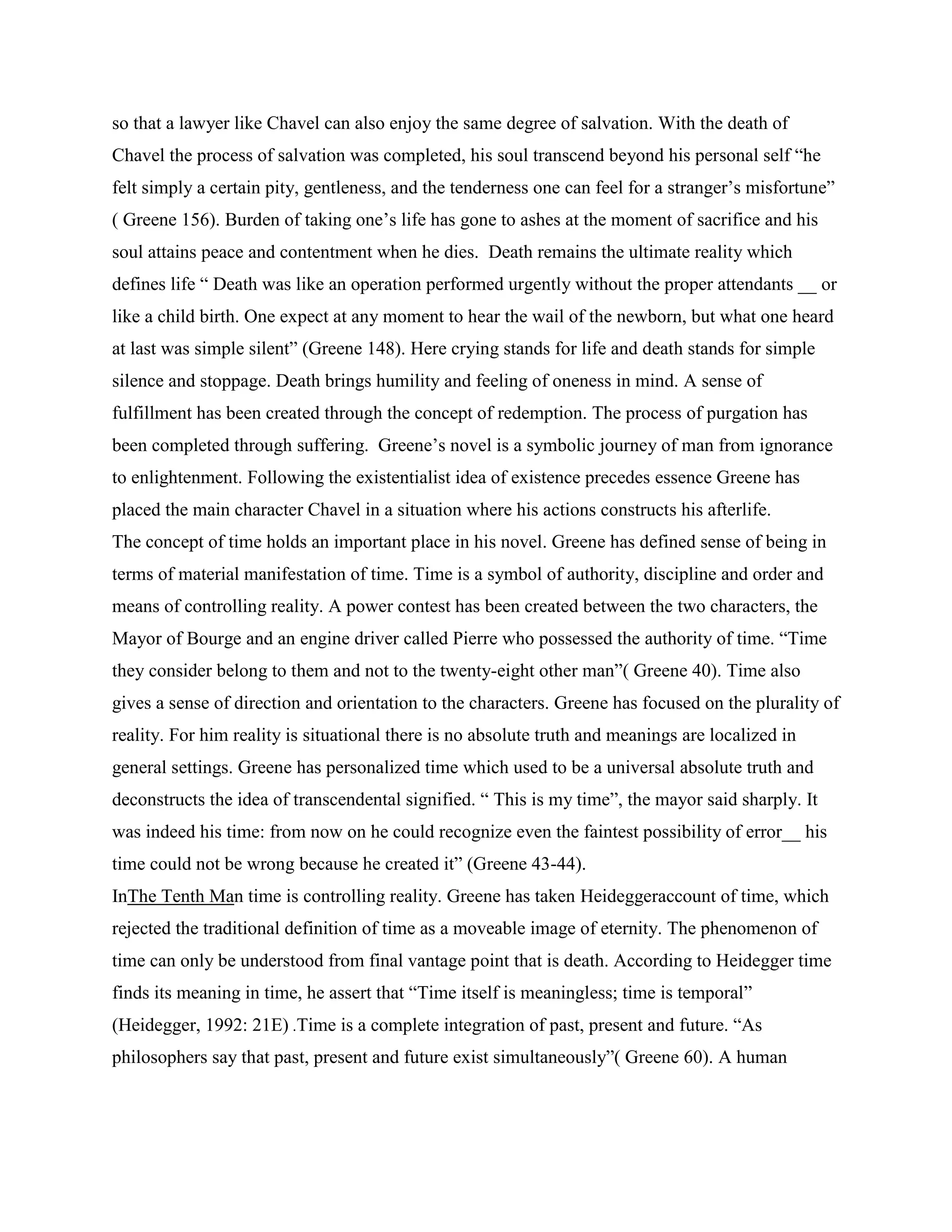 so that a lawyer like Chavel can also enjoy the same degree of salvation. With the death of
Chavel the process of salvation was completed, his soul transcend beyond his personal self “he
felt simply a certain pity, gentleness, and the tenderness one can feel for a stranger‟s misfortune”
( Greene 156). Burden of taking one‟s life has gone to ashes at the moment of sacrifice and his
soul attains peace and contentment when he dies. Death remains the ultimate reality which
defines life “ Death was like an operation performed urgently without the proper attendants __ or
like a child birth. One expect at any moment to hear the wail of the newborn, but what one heard
at last was simple silent” (Greene 148). Here crying stands for life and death stands for simple
silence and stoppage. Death brings humility and feeling of oneness in mind. A sense of
fulfillment has been created through the concept of redemption. The process of purgation has
been completed through suffering. Greene‟s novel is a symbolic journey of man from ignorance
to enlightenment. Following the existentialist idea of existence precedes essence Greene has
placed the main character Chavel in a situation where his actions constructs his afterlife.
The concept of time holds an important place in his novel. Greene has defined sense of being in
terms of material manifestation of time. Time is a symbol of authority, discipline and order and
means of controlling reality. A power contest has been created between the two characters, the
Mayor of Bourge and an engine driver called Pierre who possessed the authority of time. “Time
they consider belong to them and not to the twenty-eight other man”( Greene 40). Time also
gives a sense of direction and orientation to the characters. Greene has focused on the plurality of
reality. For him reality is situational there is no absolute truth and meanings are localized in
general settings. Greene has personalized time which used to be a universal absolute truth and
deconstructs the idea of transcendental signified. “ This is my time”, the mayor said sharply. It
was indeed his time: from now on he could recognize even the faintest possibility of error__ his
time could not be wrong because he created it” (Greene 43-44).
InThe Tenth Man time is controlling reality. Greene has taken Heideggeraccount of time, which
rejected the traditional definition of time as a moveable image of eternity. The phenomenon of
time can only be understood from final vantage point that is death. According to Heidegger time
finds its meaning in time, he assert that “Time itself is meaningless; time is temporal”
(Heidegger, 1992: 21E) .Time is a complete integration of past, present and future. “As
philosophers say that past, present and future exist simultaneously”( Greene 60). A human
 