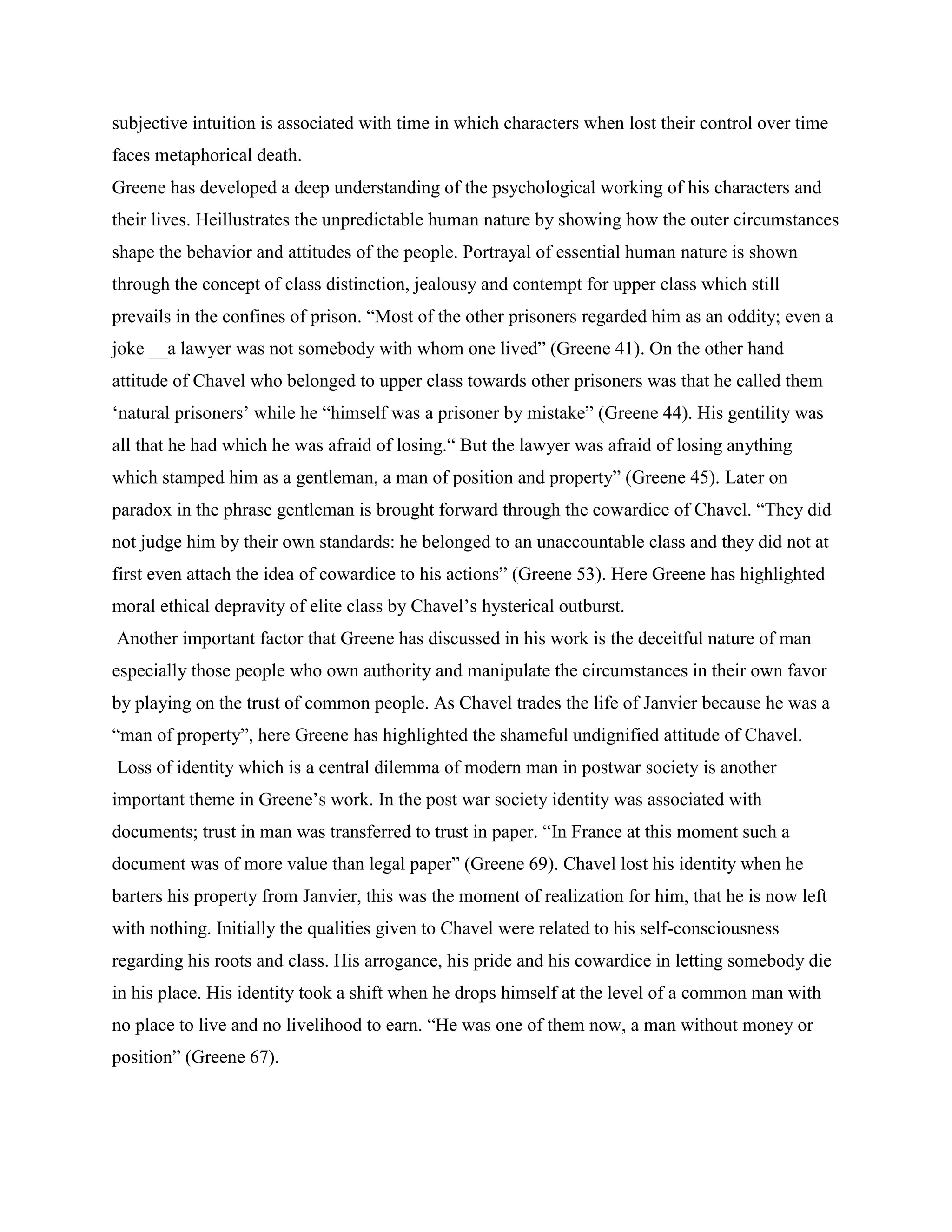 subjective intuition is associated with time in which characters when lost their control over time
faces metaphorical death.
Greene has developed a deep understanding of the psychological working of his characters and
their lives. Heillustrates the unpredictable human nature by showing how the outer circumstances
shape the behavior and attitudes of the people. Portrayal of essential human nature is shown
through the concept of class distinction, jealousy and contempt for upper class which still
prevails in the confines of prison. “Most of the other prisoners regarded him as an oddity; even a
joke __a lawyer was not somebody with whom one lived” (Greene 41). On the other hand
attitude of Chavel who belonged to upper class towards other prisoners was that he called them
„natural prisoners‟ while he “himself was a prisoner by mistake” (Greene 44). His gentility was
all that he had which he was afraid of losing.“ But the lawyer was afraid of losing anything
which stamped him as a gentleman, a man of position and property” (Greene 45). Later on
paradox in the phrase gentleman is brought forward through the cowardice of Chavel. “They did
not judge him by their own standards: he belonged to an unaccountable class and they did not at
first even attach the idea of cowardice to his actions” (Greene 53). Here Greene has highlighted
moral ethical depravity of elite class by Chavel‟s hysterical outburst.
Another important factor that Greene has discussed in his work is the deceitful nature of man
especially those people who own authority and manipulate the circumstances in their own favor
by playing on the trust of common people. As Chavel trades the life of Janvier because he was a
“man of property”, here Greene has highlighted the shameful undignified attitude of Chavel.
Loss of identity which is a central dilemma of modern man in postwar society is another
important theme in Greene‟s work. In the post war society identity was associated with
documents; trust in man was transferred to trust in paper. “In France at this moment such a
document was of more value than legal paper” (Greene 69). Chavel lost his identity when he
barters his property from Janvier, this was the moment of realization for him, that he is now left
with nothing. Initially the qualities given to Chavel were related to his self-consciousness
regarding his roots and class. His arrogance, his pride and his cowardice in letting somebody die
in his place. His identity took a shift when he drops himself at the level of a common man with
no place to live and no livelihood to earn. “He was one of them now, a man without money or
position” (Greene 67).
 