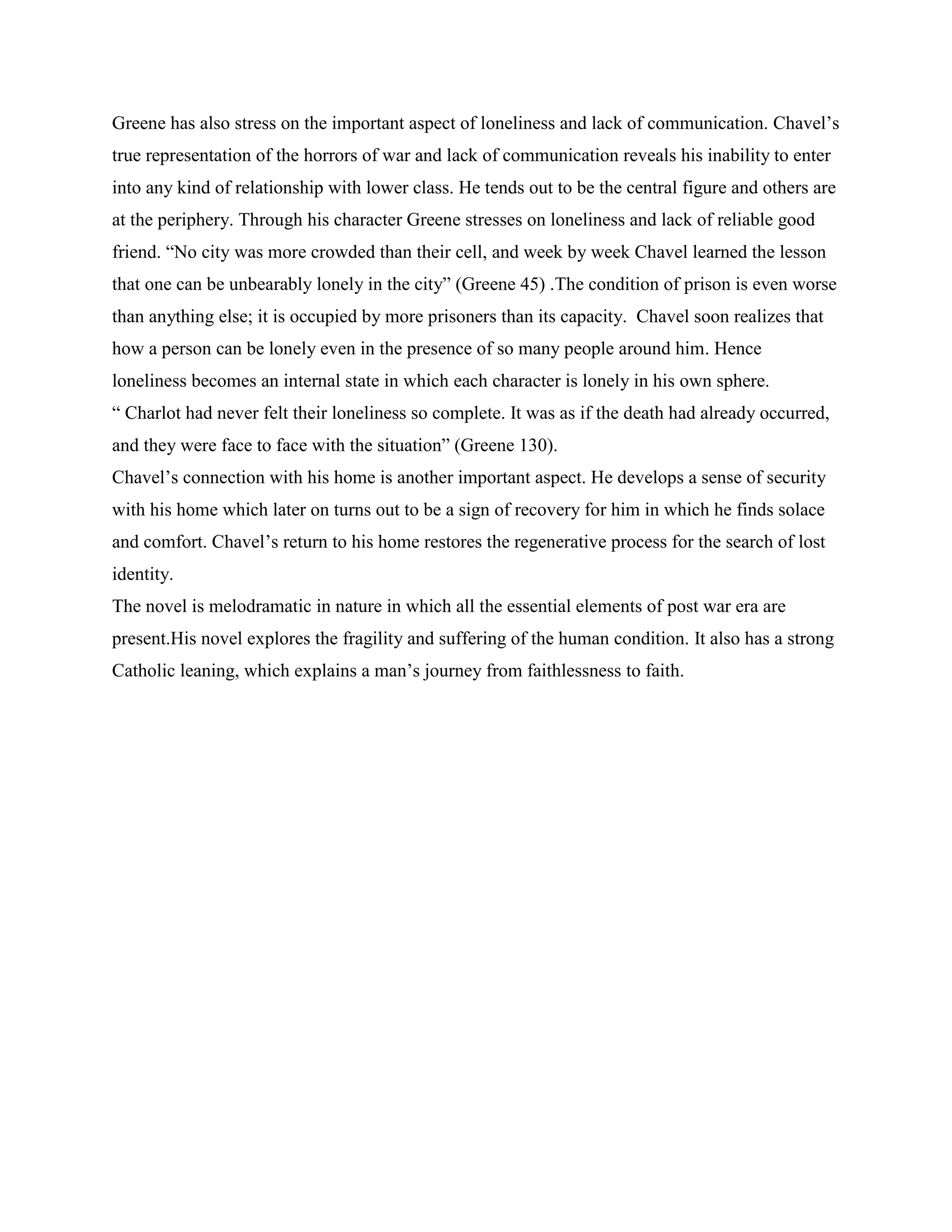 Greene has also stress on the important aspect of loneliness and lack of communication. Chavel‟s
true representation of the horrors of war and lack of communication reveals his inability to enter
into any kind of relationship with lower class. He tends out to be the central figure and others are
at the periphery. Through his character Greene stresses on loneliness and lack of reliable good
friend. “No city was more crowded than their cell, and week by week Chavel learned the lesson
that one can be unbearably lonely in the city” (Greene 45) .The condition of prison is even worse
than anything else; it is occupied by more prisoners than its capacity. Chavel soon realizes that
how a person can be lonely even in the presence of so many people around him. Hence
loneliness becomes an internal state in which each character is lonely in his own sphere.
“ Charlot had never felt their loneliness so complete. It was as if the death had already occurred,
and they were face to face with the situation” (Greene 130).
Chavel‟s connection with his home is another important aspect. He develops a sense of security
with his home which later on turns out to be a sign of recovery for him in which he finds solace
and comfort. Chavel‟s return to his home restores the regenerative process for the search of lost
identity.
The novel is melodramatic in nature in which all the essential elements of post war era are
present.His novel explores the fragility and suffering of the human condition. It also has a strong
Catholic leaning, which explains a man‟s journey from faithlessness to faith.
 