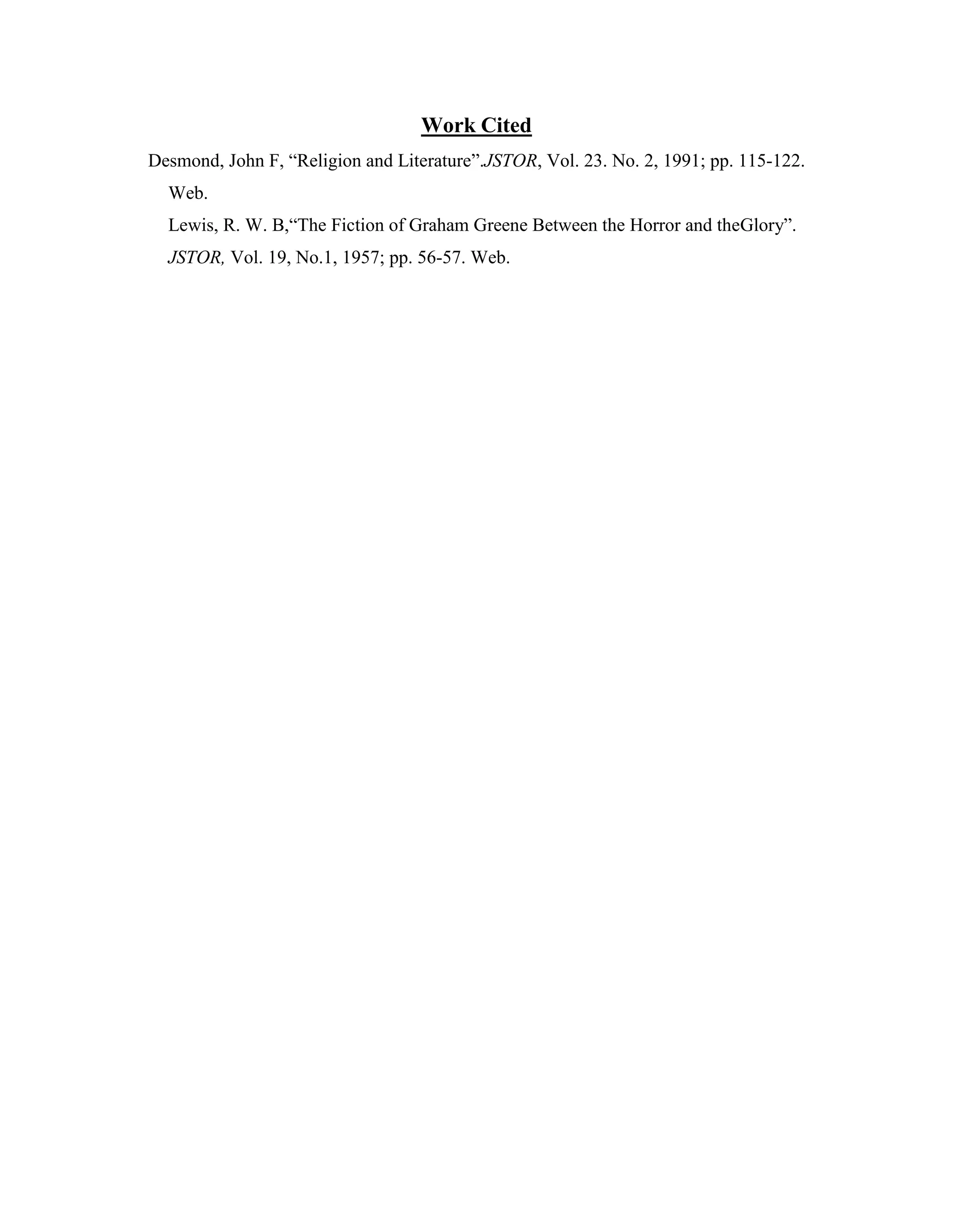 Work Cited
Desmond, John F, “Religion and Literature”.JSTOR, Vol. 23. No. 2, 1991; pp. 115-122.
Web.
Lewis, R. W. B,“The Fiction of Graham Greene Between the Horror and theGlory”.
JSTOR, Vol. 19, No.1, 1957; pp. 56-57. Web.
 