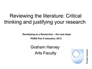 Reviewing the literature: Critical
thinking and justifying your research

        Developing as a Researcher – the next steps
               PGRS Part 2 Induction, 2013


               Graham Harvey
                 Arts Faculty
 