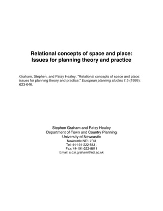 Relational concepts of space and place:
Issues for planning theory and practice
Graham, Stephen, and Patsy Healey. "Relational concepts of space and place:
issues for planning theory and practice." European planning studies 7.5 (1999):
623-646.

Stephen Graham and Patsy Healey
Department of Town and Country Planning
University of Newcastle
Newcastle NE1 7RU
Tel: 44-191-222-5831
Fax: 44-191-222-8811
Email: s.d.n.graham@ncl.ac.uk

 
