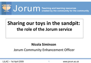 LILAC – 1st April 2009 www.jorum.ac.uk1
Sharing our toys in the sandpit:
the role of the Jorum service
Nicola Siminson
Jorum Community Enhancement Officer
 