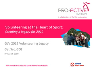 Volunteering at the Heart of Sport: Creating a legacy for 2012 GLV 2012 Volunteering Legacy  Get Set, GO! 9 th  March 2009 