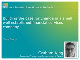 No.1 Provider of Non-Execs to UK SMEs 
Building the case for change in a small 
well established financial services 
company 
Graham King 
Business Change and Improvement Expert 
Case Study 
 