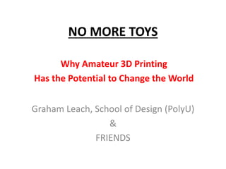 NO MORE TOYS 
Why Amateur 3D Printing 
Has the Potential to Change the World 
Graham Leach, School of Design (PolyU) 
& 
FRIENDS 
 