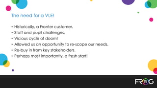 The need for a VLE!
• Historically, a Fronter customer.
• Staff and pupil challenges.
• Vicious cycle of doom!
• Allowed us an opportunity to re-scope our needs.
• Re-buy in from key stakeholders.
• Perhaps most importantly, a fresh start!
 
