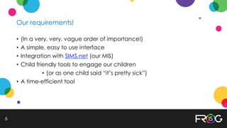 Our requirements!
• (In a very, very, vague order of importance!)
• A simple, easy to use interface
• Integration with SIMS.net (our MIS)
• Child friendly tools to engage our children
• (or as one child said “it’s pretty sick”)
• A time-efficient tool
6
 
