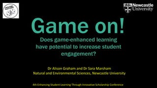 Does game-enhanced learning
have potential to increase student
engagement?
Game on!
Dr Alison Graham and Dr Sara Marsham
Natural and Environmental Sciences, Newcastle University
4th Enhancing Student Learning Through Innovative Scholarship Conference
 
