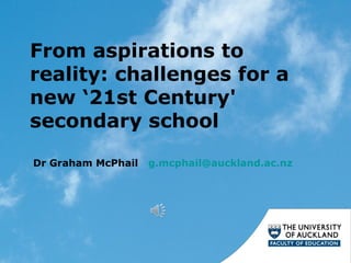 From aspirations to
reality: challenges for a
new ‘21st Century'
secondary school
Dr Graham McPhail g.mcphail@auckland.ac.nz
 