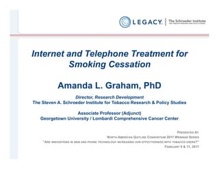 Internet and Telephone Treatment for
         Smoking Cessation

             Amanda L. Graham, PhD
                   Director, Research Development
The Steven A. Schroeder Institute for Tobacco Research & Policy Studies

                  Associate Professor (Adjunct)
   Georgetown University / Lombardi Comprehensive Cancer Center


                                                                                      PRESENTED AT:
                                           NORTH AMERICAN QUITLINE CONSORTIUM 2011 WEBINAR SERIES
    “ARE INNOVATIONS IN WEB AND PHONE TECHNOLOGY INCREASING OUR EFFECTIVENESS WITH TOBACCO USERS?”
                                                                              FEBRUARY 9 & 11, 2011
 