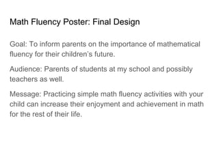 Math Fluency Poster: Final Design
Goal: To inform parents on the importance of mathematical
fluency for their children’s future.
Audience: Parents of students at my school and possibly
teachers as well.
Message: Practicing simple math fluency activities with your
child can increase their enjoyment and achievement in math
for the rest of their life.
 