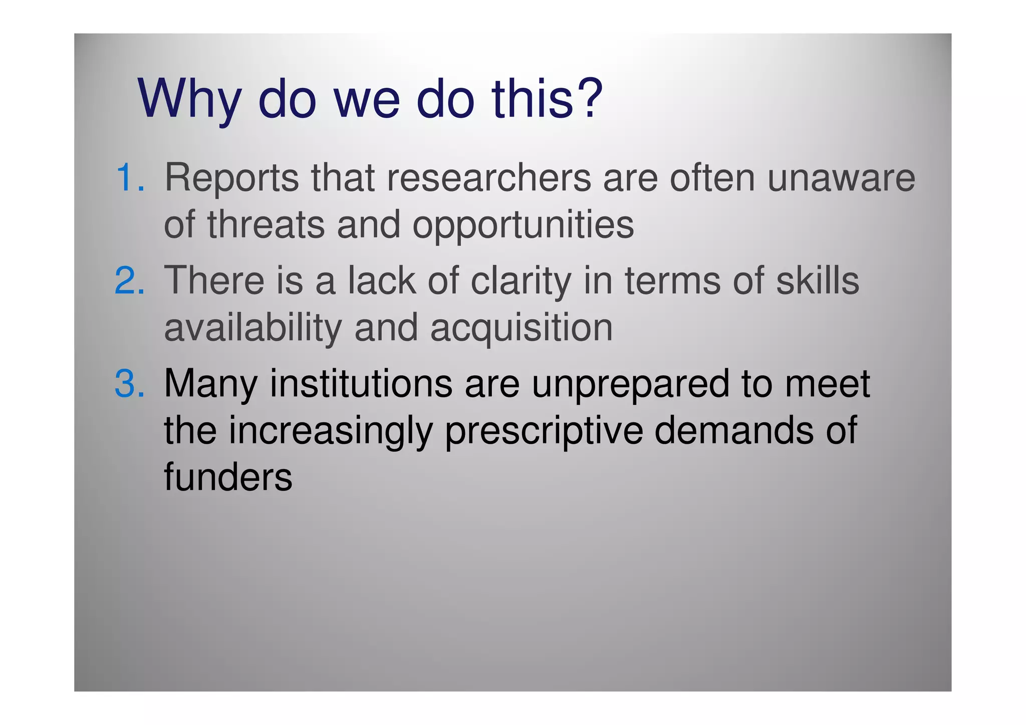 Why do we do this?
1. Reports that researchers are often unaware
   of threats and opportunities
2. There is a lack of clarity in terms of skills
   availability and acquisition
3. Many institutions are unprepared to meet
   the increasingly prescriptive demands of
   funders
 