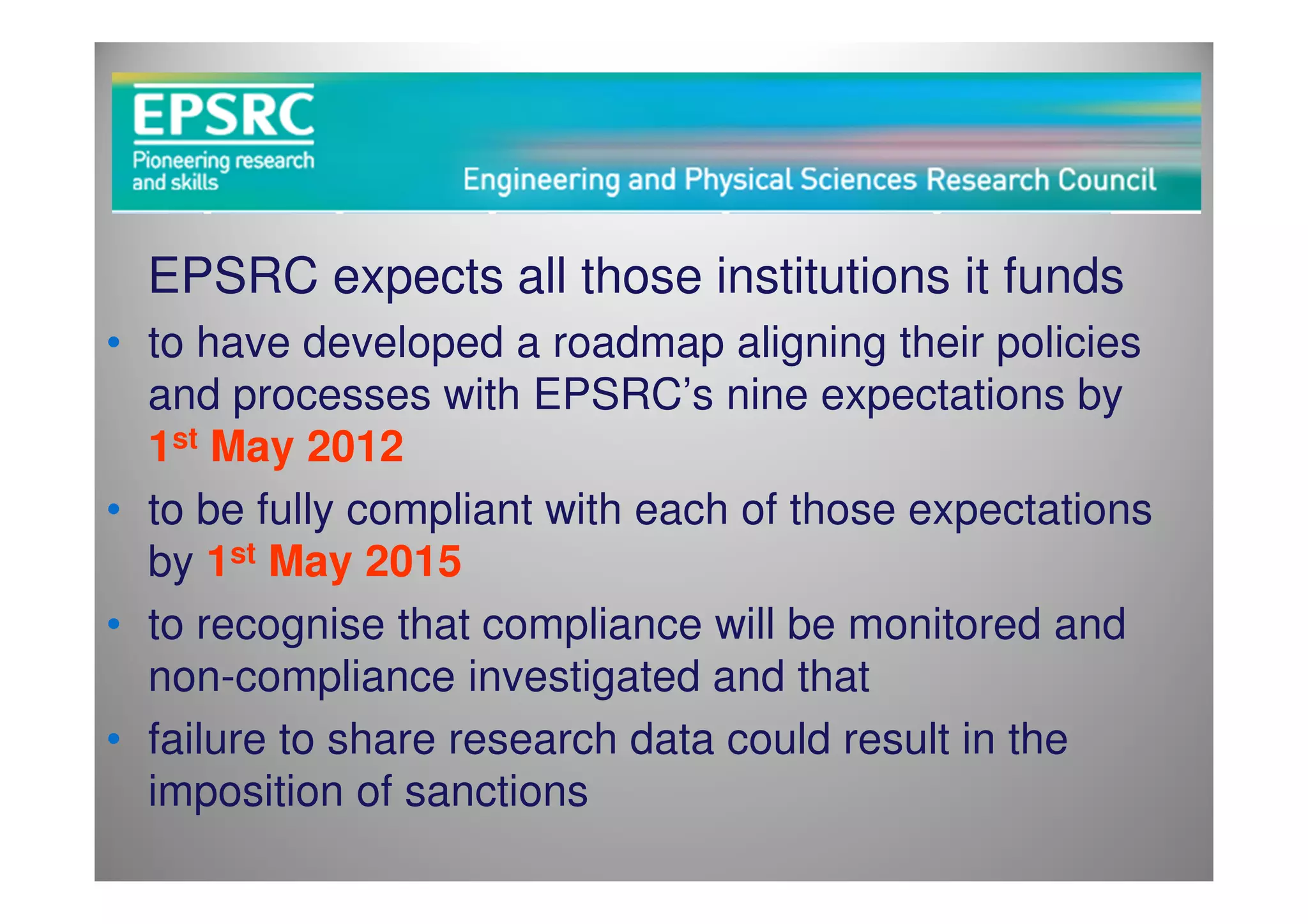 EPSRC expects all those institutions it funds
• to have developed a roadmap aligning their policies
  and processes with EPSRC’s nine expectations by
  1st May 2012
• to be fully compliant with each of those expectations
  by 1st May 2015
• to recognise that compliance will be monitored and
  non-compliance investigated and that
• failure to share research data could result in the
  imposition of sanctions
 