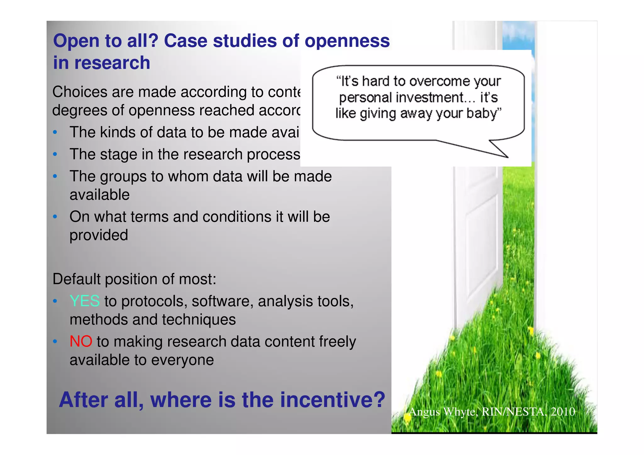 Open to all? Case studies of openness
in research
Choices are made according to context, with
degrees of openness reached according to:
• The kinds of data to be made available
• The stage in the research process
• The groups to whom data will be made
  available
• On what terms and conditions it will be
  provided

Default position of most:
• YES to protocols, software, analysis tools,
  methods and techniques
• NO to making research data content freely
  available to everyone

After all, where is the incentive?              Angus Whyte, RIN/NESTA, 2010
 