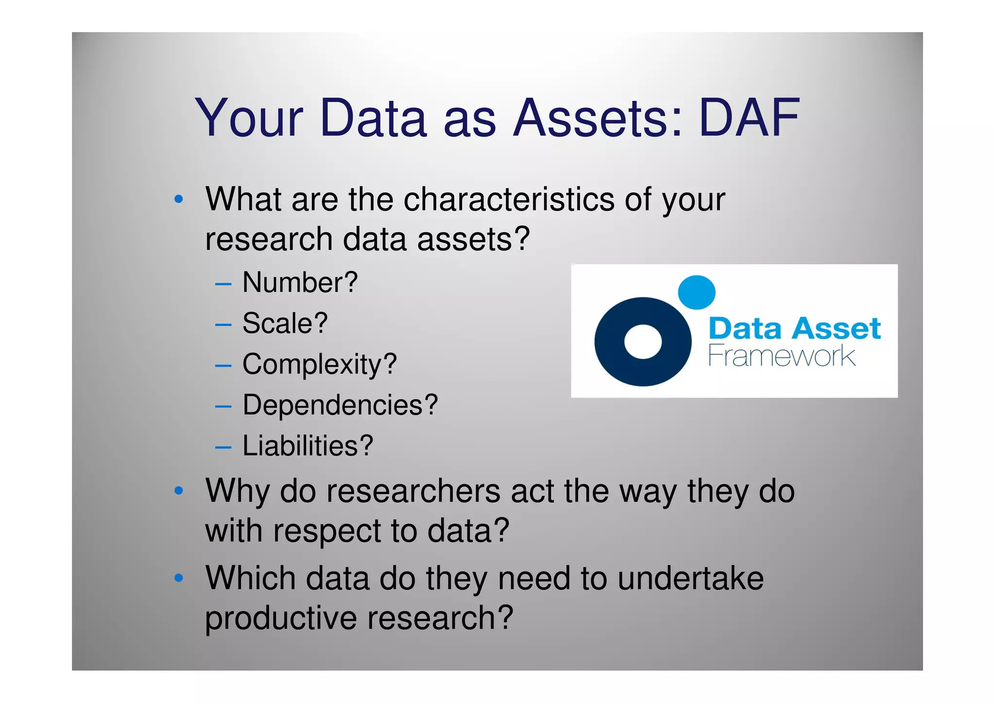 Your Data as Assets: DAF
• What are the characteristics of your
  research data assets?
  –   Number?
  –   Scale?
  –   Complexity?
  –   Dependencies?
  –   Liabilities?
• Why do researchers act the way they do
  with respect to data?
• Which data do they need to undertake
  productive research?
 