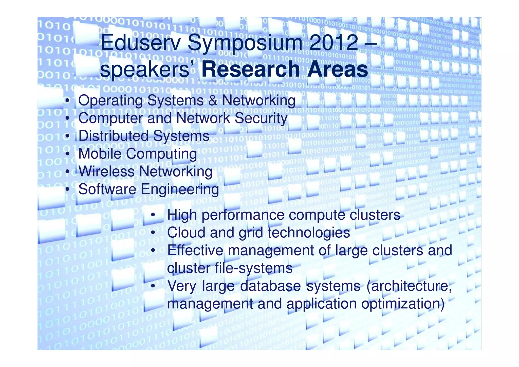 Eduserv Symposium 2012 –
      speakers’ Research Areas
•   Operating Systems & Networking
•   Computer and Network Security
•   Distributed Systems
•   Mobile Computing
•   Wireless Networking
•   Software Engineering
             • High performance compute clusters
             • Cloud and grid technologies
             • Effective management of large clusters and
               cluster file-systems
             • Very large database systems (architecture,
               management and application optimization)
 