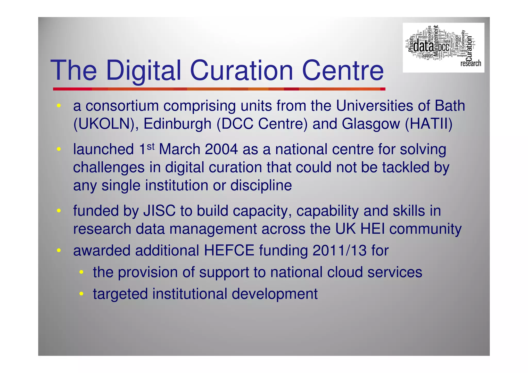 The Digital Curation Centre
• a consortium comprising units from the Universities of Bath
  (UKOLN), Edinburgh (DCC Centre) and Glasgow (HATII)
• launched 1st March 2004 as a national centre for solving
  challenges in digital curation that could not be tackled by
  any single institution or discipline
• funded by JISC to build capacity, capability and skills in
  research data management across the UK HEI community
• awarded additional HEFCE funding 2011/13 for
   • the provision of support to national cloud services
   • targeted institutional development
 