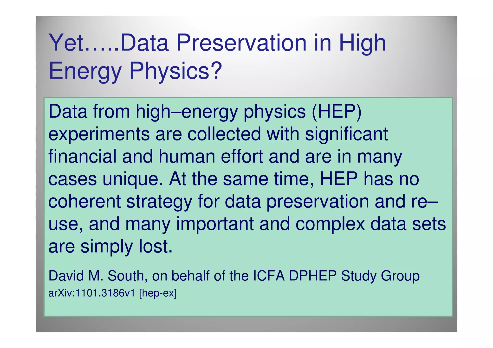 Yet…..Data Preservation in High
Energy Physics?
Data from high–energy physics (HEP)
experiments are collected with significant
financial and human effort and are in many
cases unique. At the same time, HEP has no
coherent strategy for data preservation and re–
use, and many important and complex data sets
are simply lost.
David M. South, on behalf of the ICFA DPHEP Study Group
arXiv:1101.3186v1 [hep-ex]
 