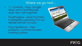 Where we go next…
• 1:1 scheme - Frog, Google
Apps and Chromebooks
work very well together
• FrogProgress – looks fantastic.
Investigate supplying it to our
feeder primary schools
• Frog Feedback – Very
powerful, comment-based
marking system.
 